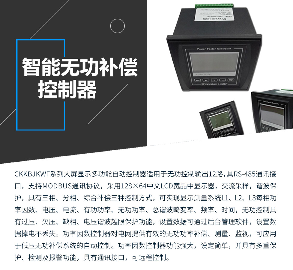 CKKBcJKWF系列大屏顯示多功能自動控制器適用于無功控制輸出12路，具RS-485通訊接口，支持MODBUS通訊協議，采用128&times;64中文LCD寬品中顯示器，交流采樣，諧波保護，具有三相、分相、綜合補償三種控制方式，可實現顯示測量系統L1、L2、L3每相功率因數、電壓、電流、有功功率、無功功率、總諧波畸變率、頻率、時間，無功控制具有過壓、欠壓、缺相、電壓諧波越限保護功能，設置數據可通過后臺管理軟件，設置數據掉電不丟失。功率因數控制器對電網提供有效的無功功率補償、測量、監視，可應用于低壓無功補償系統的自動控制。功率因數控制器功能強大，設定簡單，并具有多重保護、檢測及報警功能，具有通訊接口，可遠程控制。
